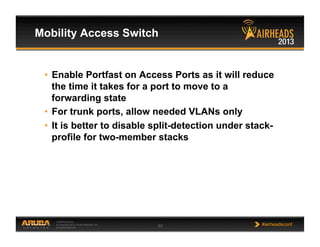 CONFIDENTIAL
© Copyright 2013. Aruba Networks, Inc.
All rights reserved 53 #airheadsconf
Mobility Access Switch
•  Enable Portfast on Access Ports as it will reduce
the time it takes for a port to move to a
forwarding state
•  For trunk ports, allow needed VLANs only
•  It is better to disable split-detection under stack-
profile for two-member stacks
 