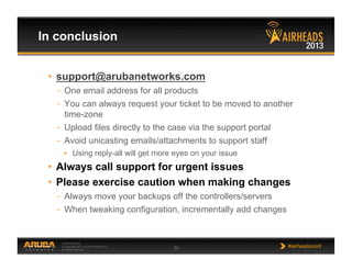 CONFIDENTIAL
© Copyright 2013. Aruba Networks, Inc.
All rights reserved 55 #airheadsconf
In conclusion
•  support@arubanetworks.com
–  One email address for all products
–  You can always request your ticket to be moved to another
time-zone
–  Upload files directly to the case via the support portal
–  Avoid unicasting emails/attachments to support staff
•  Using reply-all will get more eyes on your issue
•  Always call support for urgent issues
•  Please exercise caution when making changes
–  Always move your backups off the controllers/servers
–  When tweaking configuration, incrementally add changes
 