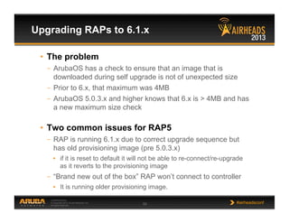 CONFIDENTIAL
© Copyright 2013. Aruba Networks, Inc.
All rights reserved 59 #airheadsconf
Upgrading RAPs to 6.1.x
•  The problem
–  ArubaOS has a check to ensure that an image that is
downloaded during self upgrade is not of unexpected size
–  Prior to 6.x, that maximum was 4MB
–  ArubaOS 5.0.3.x and higher knows that 6.x is > 4MB and has
a new maximum size check
•  Two common issues for RAP5
–  RAP is running 6.1.x due to correct upgrade sequence but
has old provisioning image (pre 5.0.3.x)
•  if it is reset to default it will not be able to re-connect/re-upgrade
as it reverts to the provisioning image
–  “Brand new out of the box” RAP won’t connect to controller
•  It is running older provisioning image.
 