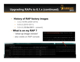 CONFIDENTIAL
© Copyright 2013. Aruba Networks, Inc.
All rights reserved 61 #airheadsconf
•  History of RAP factory images
•  3.3.2.18-RN (2009~2010)
•  5.0.0.2 (2010~2011)
•  5.0.4.0 (15 Oct 2011 ~ present)
•  What is on my RAP ?
–  “show ap image version”
–  also visible on RAP console
Upgrading RAPs to 6.1.x (continued)
 