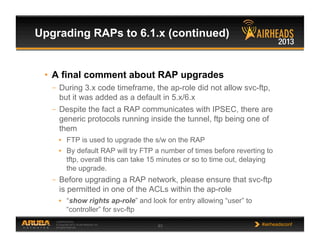 CONFIDENTIAL
© Copyright 2013. Aruba Networks, Inc.
All rights reserved 63 #airheadsconf
•  A final comment about RAP upgrades
–  During 3.x code timeframe, the ap-role did not allow svc-ftp,
but it was added as a default in 5.x/6.x
–  Despite the fact a RAP communicates with IPSEC, there are
generic protocols running inside the tunnel, ftp being one of
them
•  FTP is used to upgrade the s/w on the RAP
•  By default RAP will try FTP a number of times before reverting to
tftp, overall this can take 15 minutes or so to time out, delaying
the upgrade.
–  Before upgrading a RAP network, please ensure that svc-ftp
is permitted in one of the ACLs within the ap-role
•  “show rights ap-role” and look for entry allowing “user” to
“controller” for svc-ftp
Upgrading RAPs to 6.1.x (continued)
 