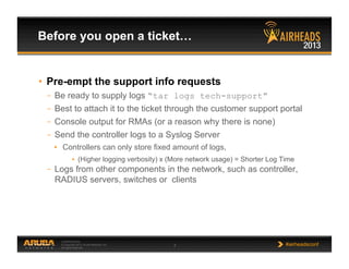 CONFIDENTIAL
© Copyright 2013. Aruba Networks, Inc.
All rights reserved 7 #airheadsconf
•  Pre-empt the support info requests
–  Be ready to supply logs “tar logs tech-support”
–  Best to attach it to the ticket through the customer support portal
–  Console output for RMAs (or a reason why there is none)
–  Send the controller logs to a Syslog Server
•  Controllers can only store fixed amount of logs,
•  (Higher logging verbosity) x (More network usage) = Shorter Log Time
–  Logs from other components in the network, such as controller,
RADIUS servers, switches or clients
Before you open a ticket…
 