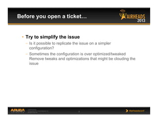 CONFIDENTIAL
© Copyright 2013. Aruba Networks, Inc.
All rights reserved 8 #airheadsconf
•  Try to simplify the issue
–  Is it possible to replicate the issue on a simpler
configuration?
–  Sometimes the configuration is over optimized/tweaked
Remove tweaks and optimizations that might be clouding the
issue
Before you open a ticket…
 