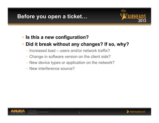 CONFIDENTIAL
© Copyright 2013. Aruba Networks, Inc.
All rights reserved 9 #airheadsconf
•  Is this a new configuration?
•  Did it break without any changes? If so, why?
–  Increased load – users and/or network traffix?
–  Change in software version on the client side?
–  New device types or application on the network?
–  New interference source?
Before you open a ticket…
 