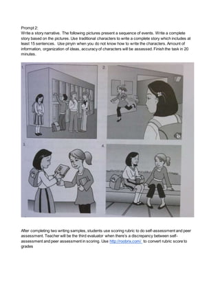 Prompt 2: 
Write a story narrative. The following pictures present a sequence of events. Write a complete 
story based on the pictures. Use traditional characters to write a complete story which includes at 
least 15 sentences. Use pinyin when you do not know how to write the characters. Amount of 
information, organization of ideas, accuracy of characters will be assessed. Finish the task in 20 
minutes. 
After completing two writing samples, students use scoring rubric to do self-assessment and peer 
assessment. Teacher will be the third evaluator when there’s a discrepancy between self-assessment 
and peer assessment in scoring. Use http://roobrix.com/ to convert rubric score to 
grades 
 