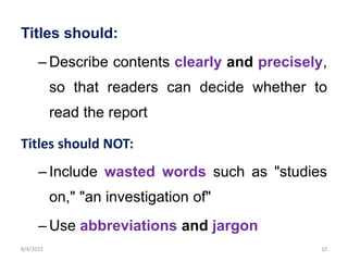 Titles should:
– Describe contents clearly and precisely,
so that readers can decide whether to
read the report
Titles should NOT:
– Include wasted words such as "studies
on," "an investigation of"
– Use abbreviations and jargon
8/4/2022 10
 