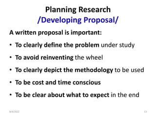 Planning Research
/Developing Proposal/
A written proposal is important:
• To clearly define the problem under study
• To avoid reinventing the wheel
• To clearly depict the methodology to be used
• To be cost and time conscious
• To be clear about what to expect in the end
8/4/2022 13
 