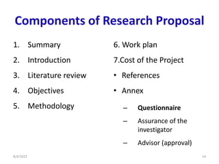 Components of Research Proposal
1. Summary
2. Introduction
3. Literature review
4. Objectives
5. Methodology
6. Work plan
7.Cost of the Project
• References
• Annex
– Questionnaire
– Assurance of the
investigator
– Advisor (approval)
8/4/2022 14
 