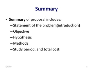 Summary
• Summary of proposal includes:
–Statement of the problem(introduction)
–Objective
–Hypothesis
–Methods
–Study period, and total cost
8/4/2022 15
 