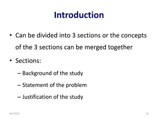 Introduction
• Can be divided into 3 sections or the concepts
of the 3 sections can be merged together
• Sections:
– Background of the study
– Statement of the problem
– Justification of the study
8/4/2022 16
 