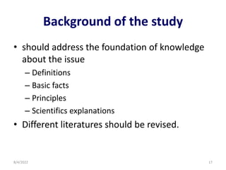 Background of the study
• should address the foundation of knowledge
about the issue
– Definitions
– Basic facts
– Principles
– Scientifics explanations
• Different literatures should be revised.
8/4/2022 17
 