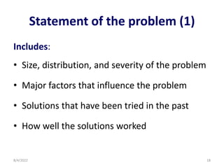Statement of the problem (1)
Includes:
• Size, distribution, and severity of the problem
• Major factors that influence the problem
• Solutions that have been tried in the past
• How well the solutions worked
8/4/2022 18
 