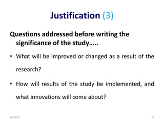 Justification (3)
Questions addressed before writing the
significance of the study…..
• What will be improved or changed as a result of the
research?
• How will results of the study be implemented, and
what innovations will come about?
8/4/2022 22
 