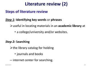Literature review (2)
Steps of literature review
Step 1: Identifying key words or phrases
useful in locating materials in an academic library at
• a college/university and/or websites.
Step 2: Searching
the library catalog for holding
• journals and books
– internet center for searching.
8/4/2022 24
 
