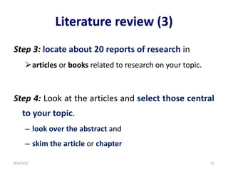 Literature review (3)
Step 3: locate about 20 reports of research in
articles or books related to research on your topic.
Step 4: Look at the articles and select those central
to your topic.
– look over the abstract and
– skim the article or chapter
8/4/2022 25
 