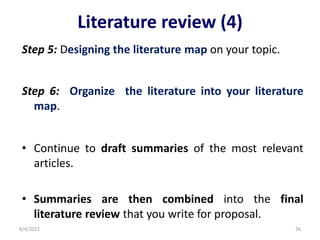 Literature review (4)
Step 5: Designing the literature map on your topic.
Step 6: Organize the literature into your literature
map.
• Continue to draft summaries of the most relevant
articles.
• Summaries are then combined into the final
literature review that you write for proposal.
8/4/2022 26
 