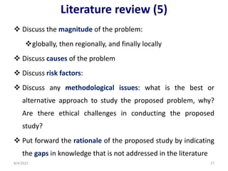 Literature review (5)
 Discuss the magnitude of the problem:
globally, then regionally, and finally locally
 Discuss causes of the problem
 Discuss risk factors:
 Discuss any methodological issues: what is the best or
alternative approach to study the proposed problem, why?
Are there ethical challenges in conducting the proposed
study?
 Put forward the rationale of the proposed study by indicating
the gaps in knowledge that is not addressed in the literature
8/4/2022 27
 