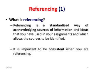 Referencing (1)
• What is referencing?
– Referencing is a standardized way of
acknowledging sources of information and ideas
that you have used in your assignments and which
allows the sources to be identified.
– It is important to be consistent when you are
referencing.
8/4/2022 28
 