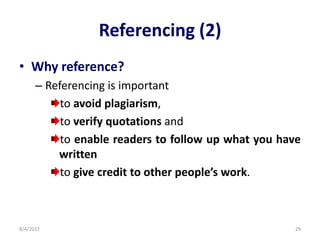 Referencing (2)
• Why reference?
– Referencing is important
to avoid plagiarism,
to verify quotations and
to enable readers to follow up what you have
written
to give credit to other people’s work.
8/4/2022 29
 