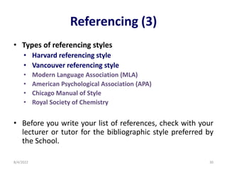 Referencing (3)
• Types of referencing styles
• Harvard referencing style
• Vancouver referencing style
• Modern Language Association (MLA)
• American Psychological Association (APA)
• Chicago Manual of Style
• Royal Society of Chemistry
• Before you write your list of references, check with your
lecturer or tutor for the bibliographic style preferred by
the School.
8/4/2022 30
 