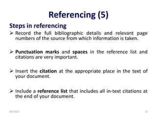 Referencing (5)
Steps in referencing
 Record the full bibliographic details and relevant page
numbers of the source from which information is taken.
 Punctuation marks and spaces in the reference list and
citations are very important.
 Insert the citation at the appropriate place in the text of
your document.
 Include a reference list that includes all in-text citations at
the end of your document.
8/4/2022 32
 