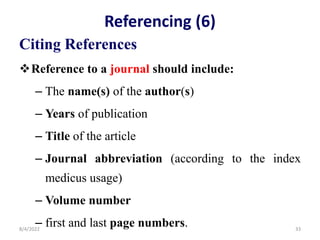 Referencing (6)
Citing References
Reference to a journal should include:
– The name(s) of the author(s)
– Years of publication
– Title of the article
– Journal abbreviation (according to the index
medicus usage)
– Volume number
– first and last page numbers.
8/4/2022 33
 