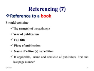 Referencing (7)
Reference to a book
Should contain:-
 The name(s) of the author(s)
 Year of publication
 Full title
 Place of publication
 Name of editor (s) and edition
 If applicable, name and domicile of publishers, first and
last page number.
8/4/2022 35
 