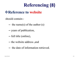 Referencing (8)
Reference to website
should contain:-
– the name(s) of the author (s)
– years of publication,
– full title (online),
– the website address ,and
– the date of information retrieved.
8/4/2022 37
 