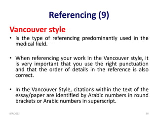 Referencing (9)
Vancouver style
• Is the type of referencing predominantly used in the
medical field.
• When referencing your work in the Vancouver style, it
is very important that you use the right punctuation
and that the order of details in the reference is also
correct.
• In the Vancouver Style, citations within the text of the
essay/paper are identified by Arabic numbers in round
brackets or Arabic numbers in superscript.
8/4/2022 39
 
