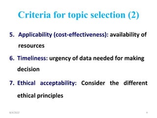 Criteria for topic selection (2)
5. Applicability (cost-effectiveness): availability of
resources
6. Timeliness: urgency of data needed for making
decision
7. Ethical acceptability: Consider the different
ethical principles
8/4/2022 4
 