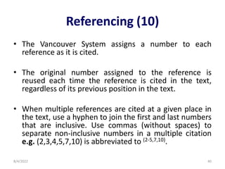 Referencing (10)
• The Vancouver System assigns a number to each
reference as it is cited.
• The original number assigned to the reference is
reused each time the reference is cited in the text,
regardless of its previous position in the text.
• When multiple references are cited at a given place in
the text, use a hyphen to join the first and last numbers
that are inclusive. Use commas (without spaces) to
separate non-inclusive numbers in a multiple citation
e.g. (2,3,4,5,7,10) is abbreviated to (2-5,7,10).
8/4/2022 40
 
