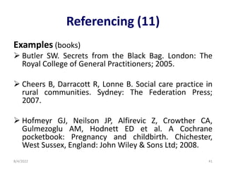 Referencing (11)
Examples (books)
 Butler SW. Secrets from the Black Bag. London: The
Royal College of General Practitioners; 2005.
 Cheers B, Darracott R, Lonne B. Social care practice in
rural communities. Sydney: The Federation Press;
2007.
 Hofmeyr GJ, Neilson JP, Alfirevic Z, Crowther CA,
Gulmezoglu AM, Hodnett ED et al. A Cochrane
pocketbook: Pregnancy and childbirth. Chichester,
West Sussex, England: John Wiley & Sons Ltd; 2008.
8/4/2022 41
 