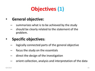 Objectives (1)
• General objective:
– summarizes what is to be achieved by the study
– should be clearly related to the statement of the
problem.
• Specific objectives:
– logically connected parts of the general objective
– focus the study on the essentials
– direct the design of the investigation
– orient collection, analysis and interpretation of the data
8/4/2022 43
 