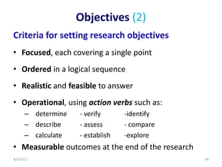 Objectives (2)
Criteria for setting research objectives
• Focused, each covering a single point
• Ordered in a logical sequence
• Realistic and feasible to answer
• Operational, using action verbs such as:
– determine - verify -identify
– describe - assess - compare
– calculate - establish -explore
• Measurable outcomes at the end of the research
8/4/2022 44
 