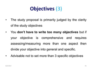 Objectives (3)
• The study proposal is primarily judged by the clarity
of the study objectives
• You don’t have to write too many objectives but if
your objective is comprehensive and requires
assessing/measuring more than one aspect then
divide your objective into general and specific.
• Advisable not to set more than 3 specific objectives
8/4/2022 45
 