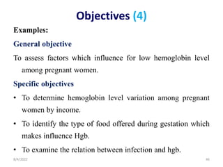 Objectives (4)
Examples:
General objective
To assess factors which influence for low hemoglobin level
among pregnant women.
Specific objectives
• To determine hemoglobin level variation among pregnant
women by income.
• To identify the type of food offered during gestation which
makes influence Hgb.
• To examine the relation between infection and hgb.
8/4/2022 46
 