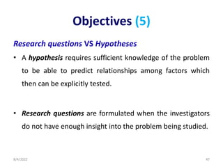 Objectives (5)
Research questions VS Hypotheses
• A hypothesis requires sufficient knowledge of the problem
to be able to predict relationships among factors which
then can be explicitly tested.
• Research questions are formulated when the investigators
do not have enough insight into the problem being studied.
8/4/2022 47
 