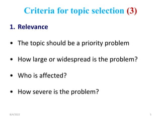 Criteria for topic selection (3)
1. Relevance
• The topic should be a priority problem
• How large or widespread is the problem?
• Who is affected?
• How severe is the problem?
8/4/2022 5
 