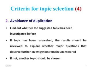 Criteria for topic selection (4)
2. Avoidance of duplication
• Find out whether the suggested topic has been
investigated before
• If topic has been researched, the results should be
reviewed to explore whether major questions that
deserve further investigation remain unanswered
• If not, another topic should be chosen
8/4/2022 6
 