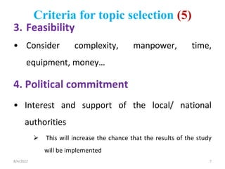 Criteria for topic selection (5)
3. Feasibility
• Consider complexity, manpower, time,
equipment, money…
4. Political commitment
• Interest and support of the local/ national
authorities
 This will increase the chance that the results of the study
will be implemented
8/4/2022 7
 