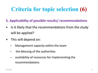 Criteria for topic selection (6)
5. Applicability of possible results/ recommendations
• Is it likely that the recommendations from the study
will be applied?
• This will depend on:
– Management capacity within the team
– the blessing of the authorities
– availability of resources for implementing the
recommendations
8/4/2022 8
 