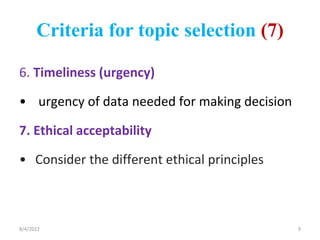 Criteria for topic selection (7)
6. Timeliness (urgency)
• urgency of data needed for making decision
7. Ethical acceptability
• Consider the different ethical principles
8/4/2022 9
 