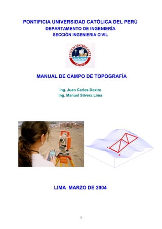 PONTIFICIA UNIVERSIDAD CATÓLICA DEL PERÚ
DEPARTAMENTO DE INGENIERÍA
SECCIÓN INGENIERIA CIVIL
MANUAL DE CAMPO DE TOPOGRAFÍA
Ing. Juan Carlos Dextre
Ing. Manuel Silvera Lima
LIMA MARZO DE 2004
A
B
A
B
1
 