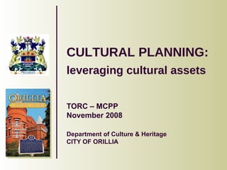 CULTURAL PLANNING:  leveraging cultural assets   TORC – MCPP November 2008 Department of Culture & Heritage CITY OF ORILLIA 