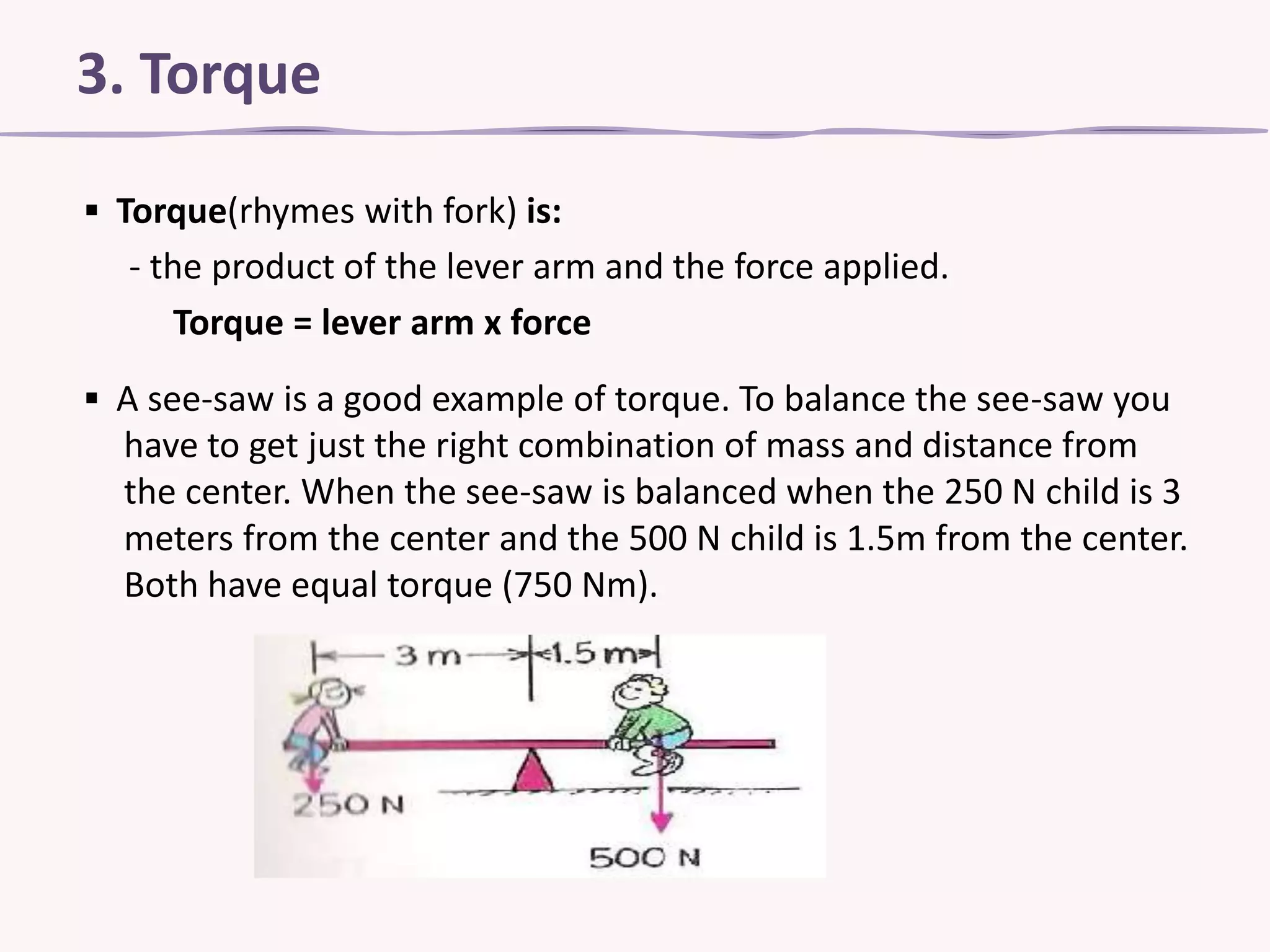 3. Torque
▪ Torque(rhymes with fork) is:
- the product of the lever arm and the force applied.
Torque = lever arm x force
▪ A see-saw is a good example of torque. To balance the see-saw you
have to get just the right combination of mass and distance from
the center. When the see-saw is balanced when the 250 N child is 3
meters from the center and the 500 N child is 1.5m from the center.
Both have equal torque (750 Nm).

 