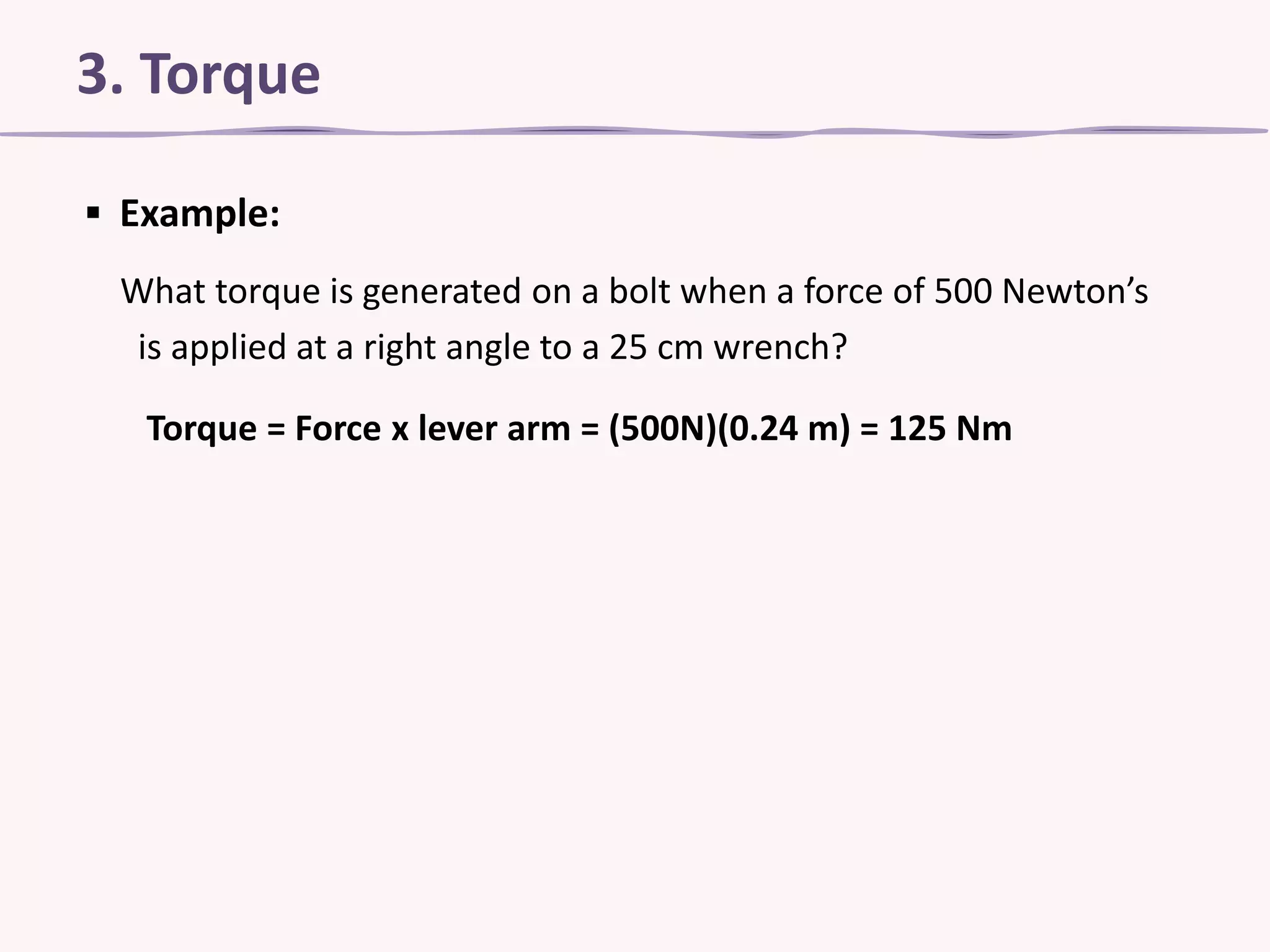 3. Torque
▪ Example:
What torque is generated on a bolt when a force of 500 Newton’s
is applied at a right angle to a 25 cm wrench?
Torque = Force x lever arm = (500N)(0.24 m) = 125 Nm

 