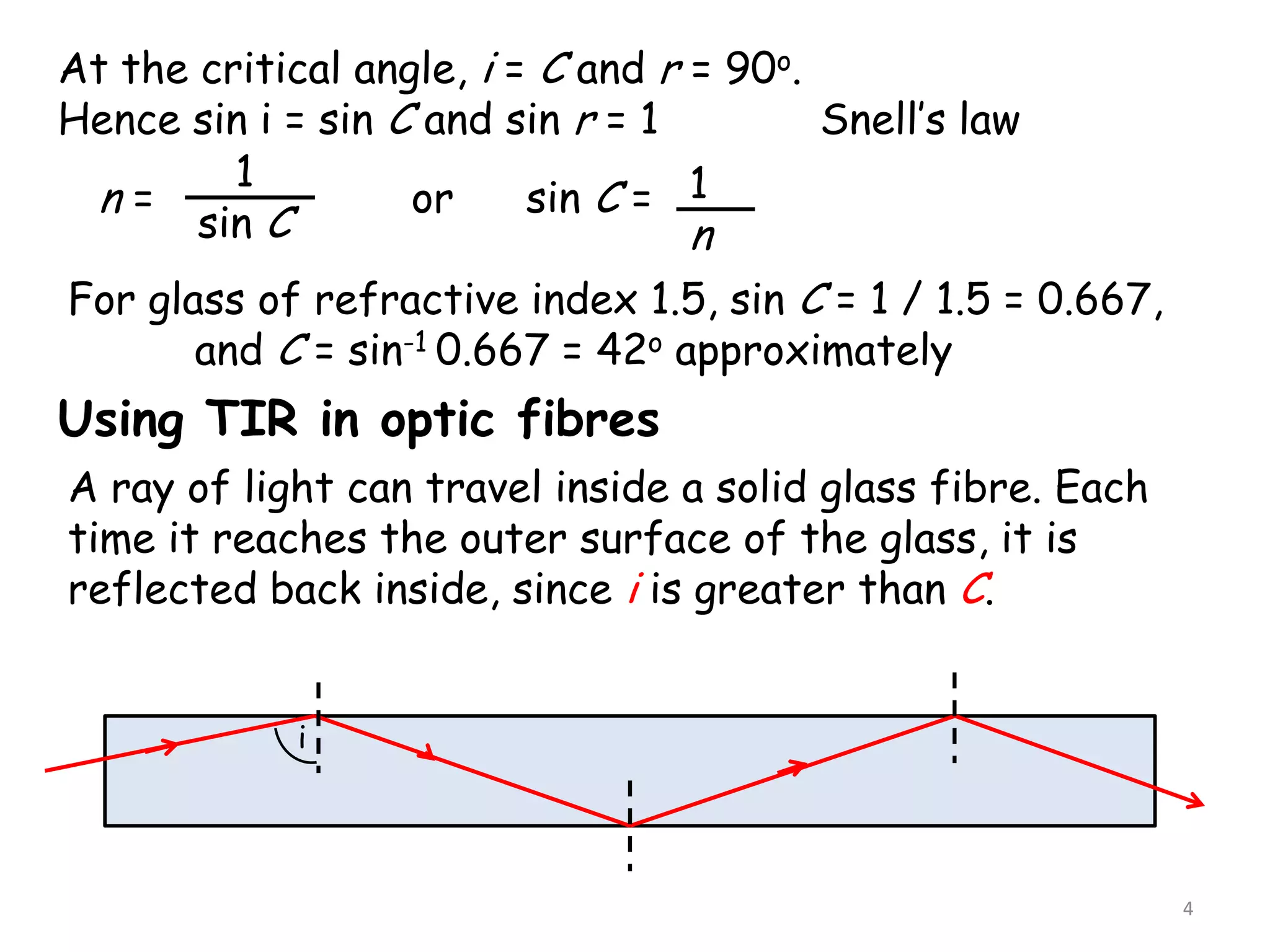4
At the critical angle, i = C and r = 90o.
Hence sin i = sin C and sin r = 1 Snell’s law
n =
1
sin C
or sin C = 1
n
For glass of refractive index 1.5, sin C = 1 / 1.5 = 0.667,
and C = sin-1 0.667 = 42o approximately
Using TIR in optic fibres
A ray of light can travel inside a solid glass fibre. Each
time it reaches the outer surface of the glass, it is
reflected back inside, since i is greater than C.
i
 
