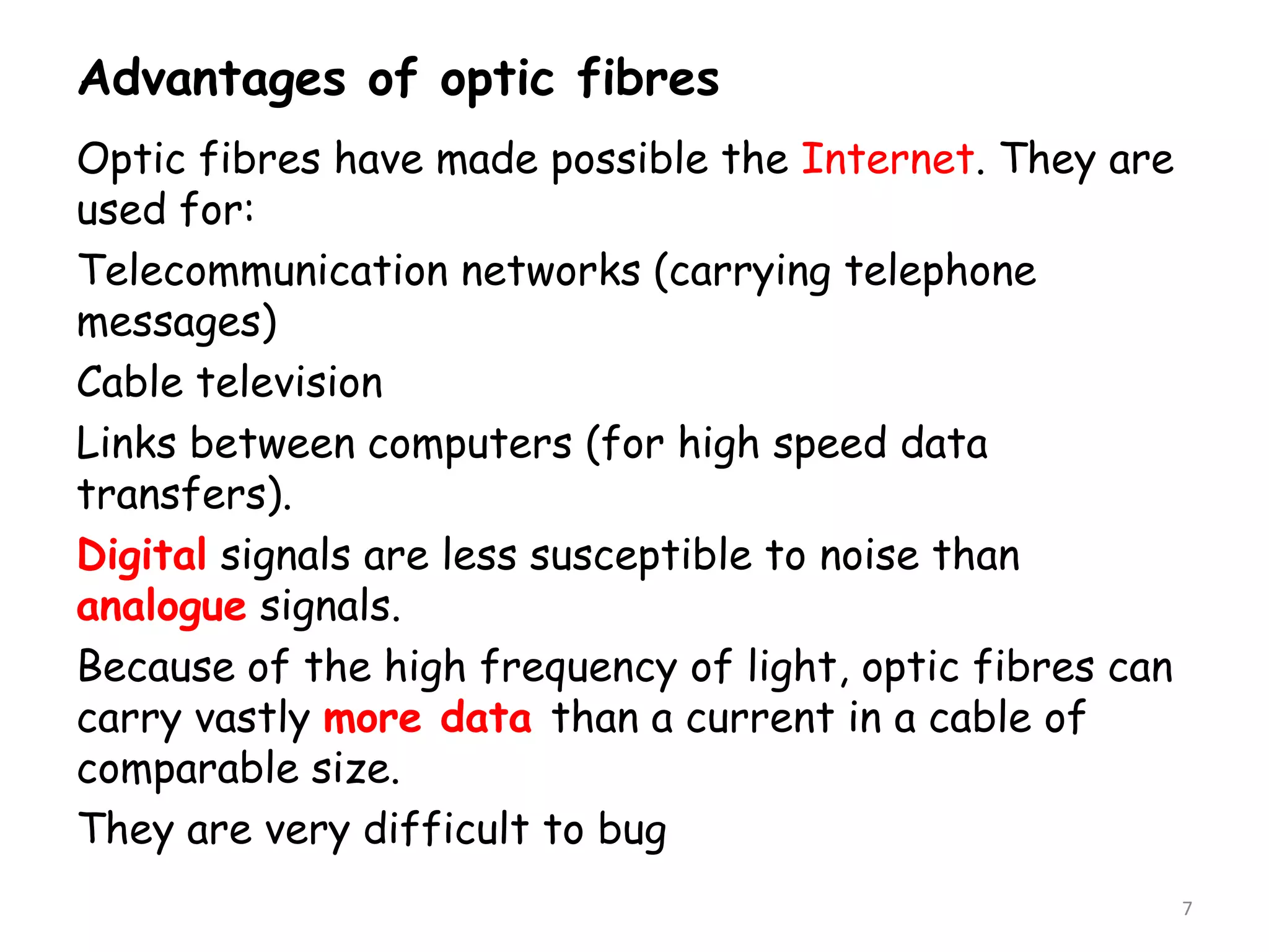 Advantages of optic fibres
Optic fibres have made possible the Internet. They are
used for:
Telecommunication networks (carrying telephone
messages)
Cable television
Links between computers (for high speed data
transfers).
Digital signals are less susceptible to noise than
analogue signals.
Because of the high frequency of light, optic fibres can
carry vastly more data than a current in a cable of
comparable size.
They are very difficult to bug
7
 