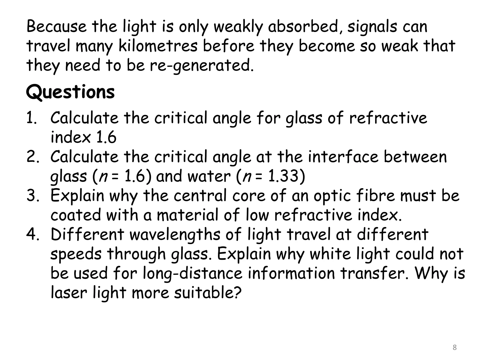 8
Because the light is only weakly absorbed, signals can
travel many kilometres before they become so weak that
they need to be re-generated.
Questions
1. Calculate the critical angle for glass of refractive
index 1.6
2. Calculate the critical angle at the interface between
glass (n = 1.6) and water (n = 1.33)
3. Explain why the central core of an optic fibre must be
coated with a material of low refractive index.
4. Different wavelengths of light travel at different
speeds through glass. Explain why white light could not
be used for long-distance information transfer. Why is
laser light more suitable?
 