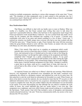 -3- UV0896
worked on multiple assignments, reporting to various other managers at the same time,” Frazer
said. “The dynamics on other assignments were in stark contrast to this particular one. So I
realized how much I liked the job and how well I fit in—despite being so heavily reprimanded
on a continual basis with that VP.”
On a Need-to-know Basis
That Mazey was difficult to deal with was hardly news to most at Hudson. What was
worthy of a headline was that Frazer seemed more willing than most to talk about his
supervisor’s questionable behavior. Others who had been in the organization much longer than
Frazer just learned to work around Mazey’s behavior—he was a control freak who made a lot of
money for the company and that translated into wielding a lot of power. “I became more
comfortable with some of my peers and started confiding in a few of them,” Frazer said. “I
realized my situation was hardly unique since everyone who had at one time worked with that
VP had the same story.” Things became so ugly, Frazer learned, that some full-time associates
within the group bluntly refused to work with him. Jean Fenster, an analyst who also worked
with Mazey on a few deals, described her experience:
When I first started, Chip asked me to complete an assignment which would
typically take a novice at least three days to finish. I was handed the assignment at
8 p.m. and instructed to have it finished and on his desk to look at first thing the
following morning. I sat through the night cranking on the assignment and finally
completed what I thought was a pretty comprehensive product. To my good
fortune, there were a few experienced staff members at the office during the night
who offered to vet my product. They seemed pretty happy with my work. Slightly
before dawn, I laid the finalized assignment on Chip’s desk. I thought it would be
a great idea to go home, catch up on a couple hours of sleep, and clean up. I
arrived back at the office at least 15 minutes before Chip—ready to answer any
questions.
As expected, Fenster was called over to Mazey’s desk the next morning. What followed,
however, was unexpected. He questioned every assumption she had made, countered every
explanation she offered in a derogatory manner, and nitpicked her work for an entire hour. He
then asked her to redo the work based on information he forwarded via e-mail. When Fenster sat
down at her desk to rework the material, she was shocked to learn that the VP was privy to that
additional information before he handed her the assignment, information that would have made
it easier to complete the work. She just couldn’t fathom why this information was not forwarded
to her earlier. Even more discouraging was that although she was asked to complete the work
within 24 hours, the e-mail indicated they had two weeks before it was even due. That
assignment was a nightmare, and every effort Fenster made toward working on it contributed to
the bad dream. “Each session I had with Chip included a series of derogatory and demeaning
remarks directed toward me,” she said. “From my communication skills, my accent, to the way I
dressed, this VP was critical.”
For exclusive use NMIMS, 2015
This document is authorized for use only in Individual Dynamics and Leadership by Dr. Veena Vohra , Dr. Manjari Srivastava, Dr. Gowri Joshi, Prof. Seema Rawat, Prof. Bijyanee Patnaik,
NMIMS from April 2015 to October 2015.
 